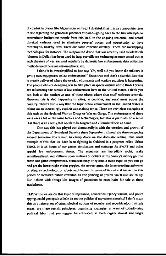 of combat in places lie Afghanistan or Iraq) Ido think that it is ax appropriate term.
to use regarding the genocidal practices at home—going back to the fis attempts 10
exterminate Indigenous people fiom this land, tothe engoing stuctunl and acral
phyzizal violence used to eliminate peoples’ access and opportunity to have
‘meaningful, eakhyylves. There are some concrere overlaps. There are O¥eHappIng,
technologies, forinstance. The weaponized drone chat was recently used to kill Mich
Jofnasom in Dallas has been used in Iraq; surreilarce technologies once tested out
such theaters of war are used regularly by domestic law enforcement; dita collectica
methods wed there ae aleoused hereetc,

| eink itis oversimplified to jest say “Oh, well did you know the miitary is
{BMIng extra equipment to law enforcement?” Thats tre and thats scandal. Hut that
is merely astiver of where the overlap of intarests and warfare practices is happening.
‘The people who are designing war co tke place in spaces outside of che United Stas,
are sfluencing the tactics aw enforcement herein the Unite Seat. think you
‘ean look at the borders as one of these places where that stuff coaleses strongly.
However this is also happering in cties, in counties, and rural areas across the
‘country. There's also 2 way that the logic oflaw enforcement in the United Sates is
taking on an increasingly explicit war-making tener. There ave very cleat exannpes of
this eich the declared War on Drugs or Wac a2 Gangs. Tie enforcement of these
‘wars uses 2 lot of the same tactics and techaclogie, but lon is premised on a sence
that there san enemythat needsto be targeted and eliminated here at home.

‘One way this has played out deamatcllys with the creation and growth of
‘the Department of Homeland Secure since Seprember nti and the feer-mongering
around temorism tha’s used to clamp dovn on the domestic setting. One small
‘example of this that we have been fighting in Cakland isa program called Urban
‘Shield 11s 48 hours of wir games simulations and trainings for SWAT and other
special law enforcement forces, The scenarios ae incredibly racist, realy
sencationalized, and millions upon milions of dolars of my county's money go into
‘hese war game competitions. Simultmeousy, they holf a trade expo, a you can fo
and get the latest night-visin gogales, the newes! uns, the atest tacking softwares
‘or stingray technology, or wbots and drones, In terms of es cultural impact, this
‘eiod of increased public arenion o2 the policing of protest youl also see hings
ike ties with things lice images of protesters in crosshairs for ale at these
tradeshows,

 

 

‘TLP: While we are on tis topic of repression, counterinsurgency warfare, and police
pying, could you spelca Title BR onthe politics of movement security? dont mean
‘his 26a relteration of criminological notions of ecurty and secuittzation. I sempy
smear, are thece certain prncipes, cranking satesies, or ways of collecivizing
politkal lubor that you suggest be embraced, st both organizational and larger

 
